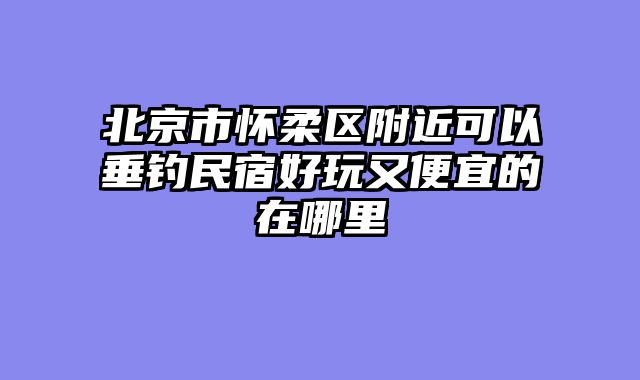 北京市怀柔区附近可以垂钓民宿好玩又便宜的在哪里
