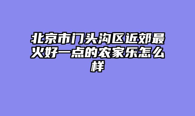 北京市门头沟区近郊最火好一点的农家乐怎么样