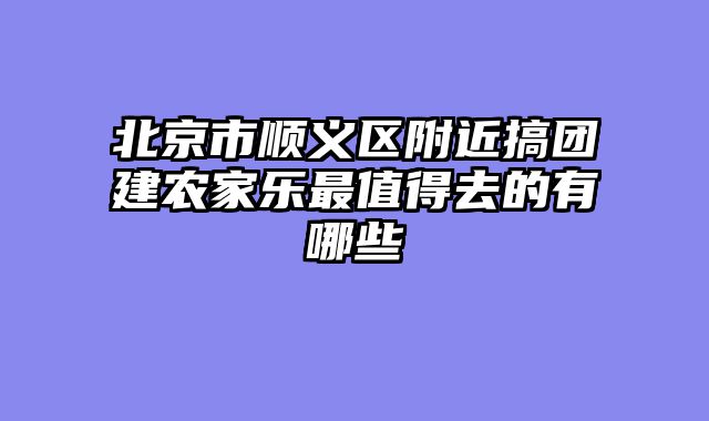 北京市顺义区附近搞团建农家乐最值得去的有哪些