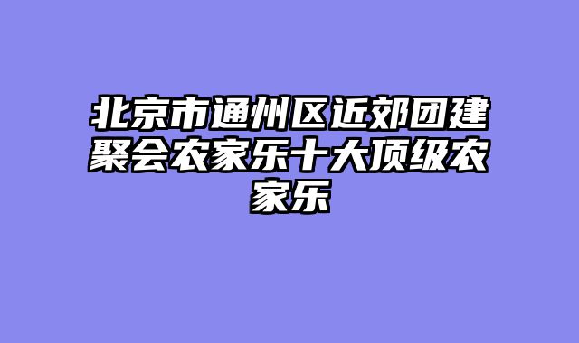北京市通州区近郊团建聚会农家乐十大顶级农家乐