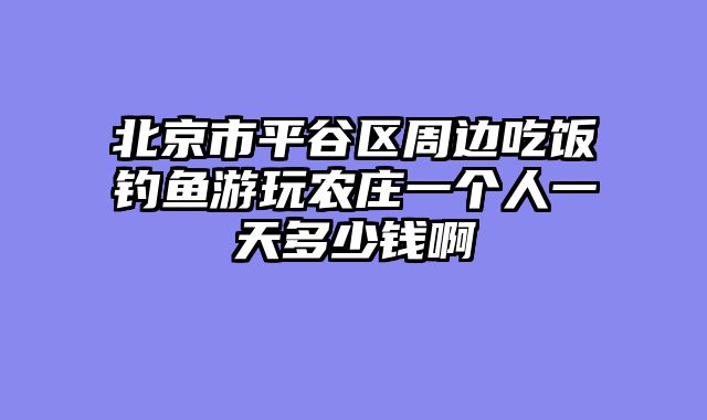 北京市平谷区周边吃饭钓鱼游玩农庄一个人一天多少钱啊
