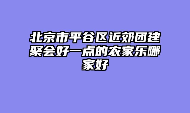 北京市平谷区近郊团建聚会好一点的农家乐哪家好
