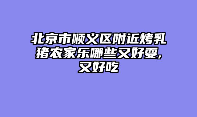 北京市顺义区附近烤乳猪农家乐哪些又好耍,又好吃