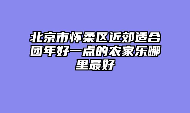 北京市怀柔区近郊适合团年好一点的农家乐哪里最好