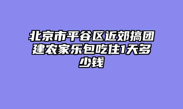 北京市平谷区近郊搞团建农家乐包吃住1天多少钱