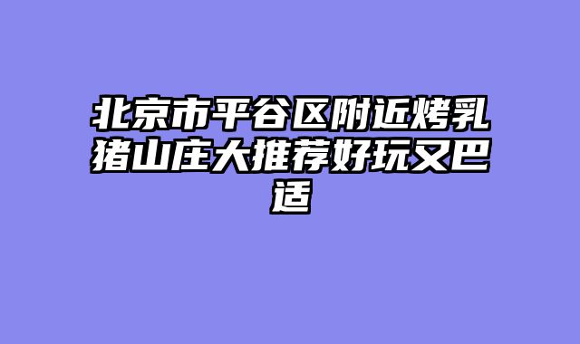 北京市平谷区附近烤乳猪山庄大推荐好玩又巴适