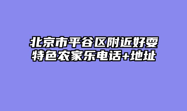 北京市平谷区附近好耍特色农家乐电话+地址