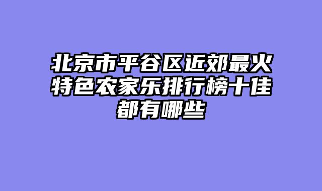 北京市平谷区近郊最火特色农家乐排行榜十佳都有哪些