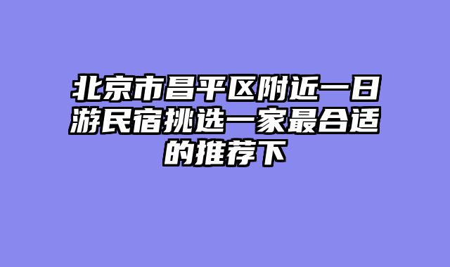 北京市昌平区附近一日游民宿挑选一家最合适的推荐下