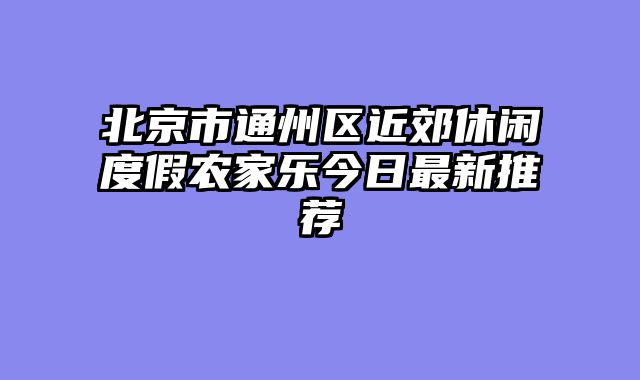 北京市通州区近郊休闲度假农家乐今日最新推荐