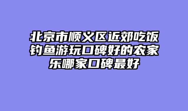北京市顺义区近郊吃饭钓鱼游玩口碑好的农家乐哪家口碑最好