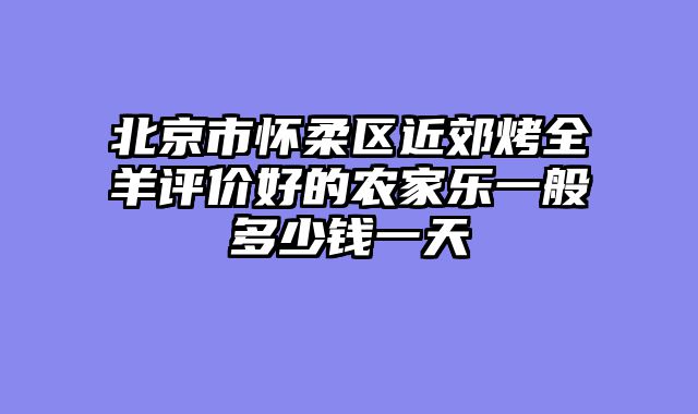 北京市怀柔区近郊烤全羊评价好的农家乐一般多少钱一天
