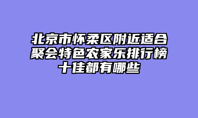 北京市怀柔区附近适合聚会特色农家乐排行榜十佳都有哪些