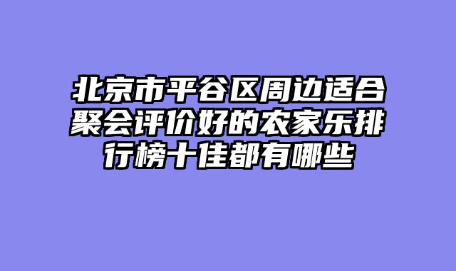 北京市平谷区周边适合聚会评价好的农家乐排行榜十佳都有哪些
