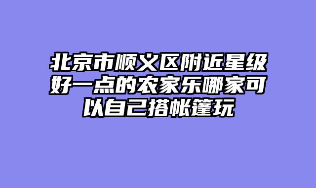 北京市顺义区附近星级好一点的农家乐哪家可以自己搭帐篷玩