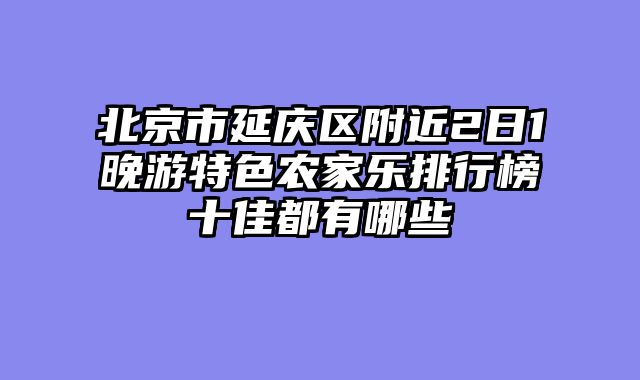 北京市延庆区附近2日1晚游特色农家乐排行榜十佳都有哪些