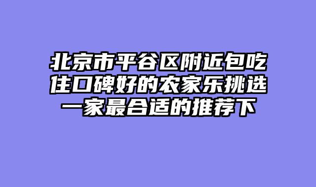 北京市平谷区附近包吃住口碑好的农家乐挑选一家最合适的推荐下