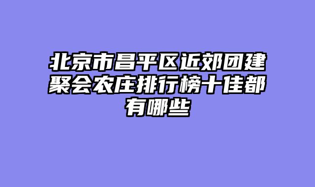 北京市昌平区近郊团建聚会农庄排行榜十佳都有哪些