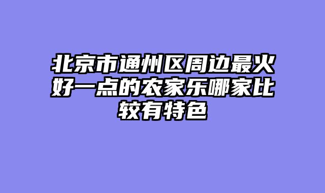 北京市通州区周边最火好一点的农家乐哪家比较有特色