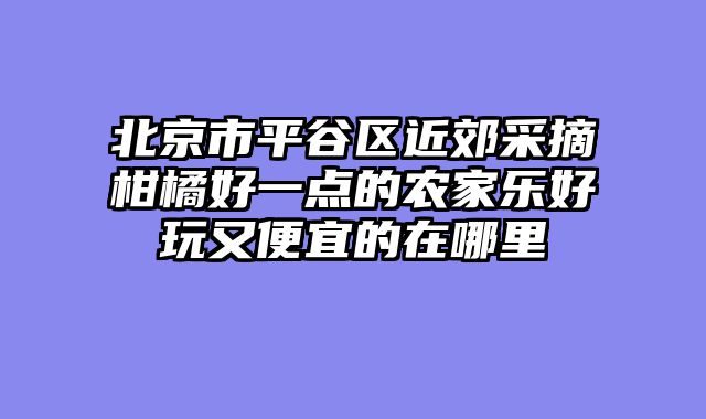 北京市平谷区近郊采摘柑橘好一点的农家乐好玩又便宜的在哪里