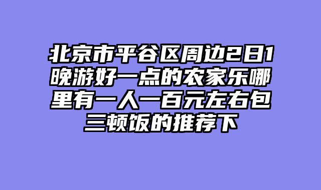 北京市平谷区周边2日1晚游好一点的农家乐哪里有一人一百元左右包三顿饭的推荐下