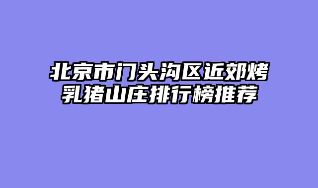 北京市门头沟区近郊烤乳猪山庄排行榜推荐