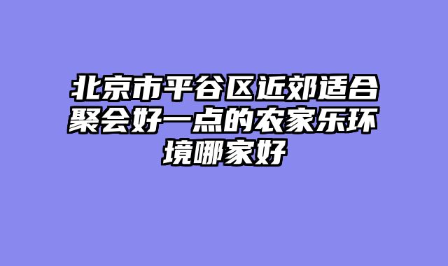 北京市平谷区近郊适合聚会好一点的农家乐环境哪家好
