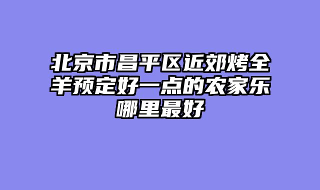 北京市昌平区近郊烤全羊预定好一点的农家乐哪里最好