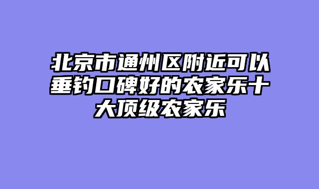 北京市通州区附近可以垂钓口碑好的农家乐十大顶级农家乐