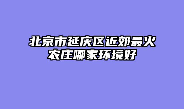 北京市延庆区近郊最火农庄哪家环境好