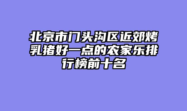 北京市门头沟区近郊烤乳猪好一点的农家乐排行榜前十名