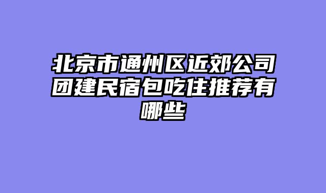 北京市通州区近郊公司团建民宿包吃住推荐有哪些