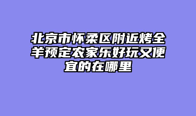 北京市怀柔区附近烤全羊预定农家乐好玩又便宜的在哪里