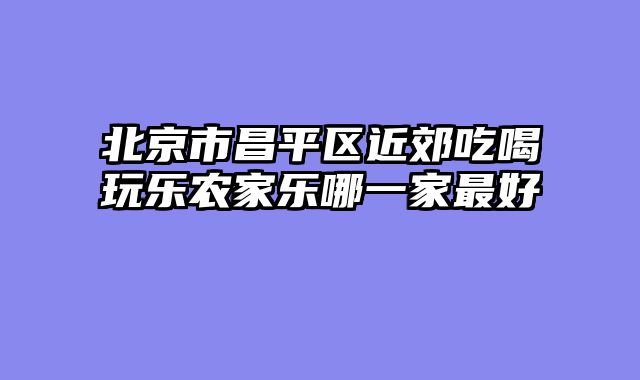 北京市昌平区近郊吃喝玩乐农家乐哪一家最好
