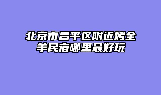 北京市昌平区附近烤全羊民宿哪里最好玩