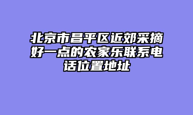 北京市昌平区近郊采摘好一点的农家乐联系电话位置地址