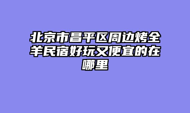 北京市昌平区周边烤全羊民宿好玩又便宜的在哪里