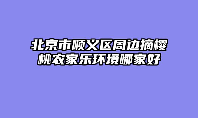 北京市顺义区周边摘樱桃农家乐环境哪家好