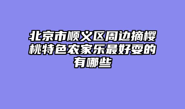 北京市顺义区周边摘樱桃特色农家乐最好耍的有哪些