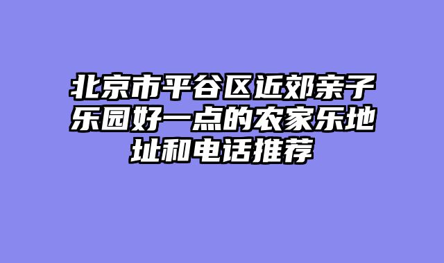 北京市平谷区近郊亲子乐园好一点的农家乐地址和电话推荐