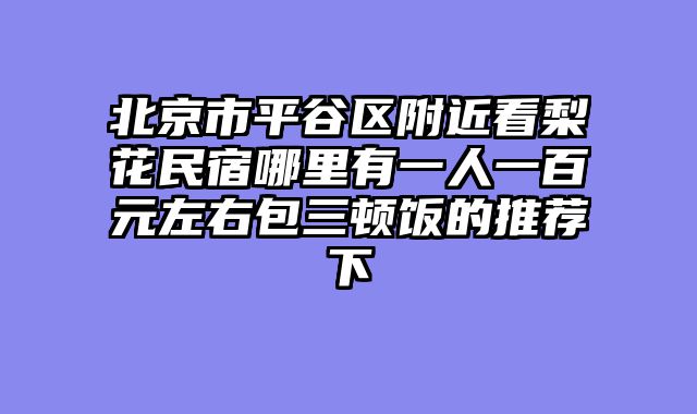 北京市平谷区附近看梨花民宿哪里有一人一百元左右包三顿饭的推荐下