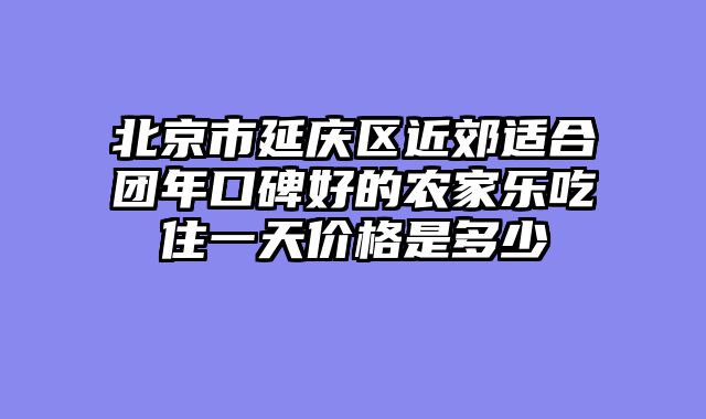 北京市延庆区近郊适合团年口碑好的农家乐吃住一天价格是多少