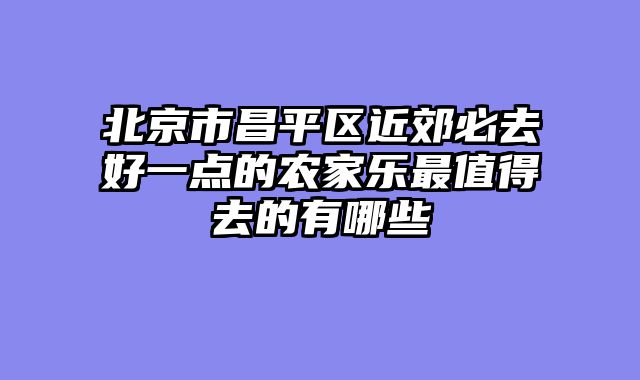 北京市昌平区近郊必去好一点的农家乐最值得去的有哪些