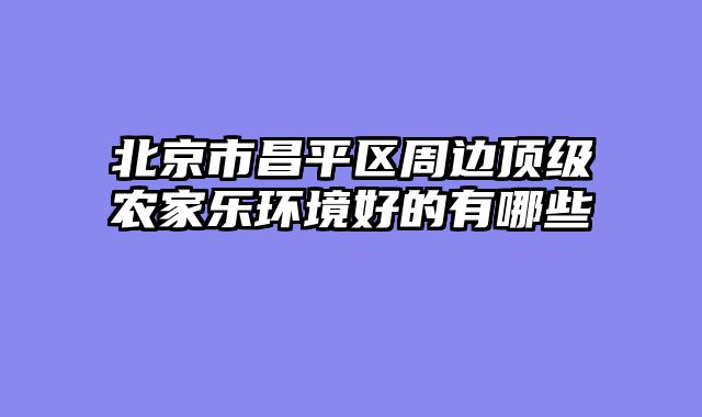 北京市昌平区周边顶级农家乐环境好的有哪些