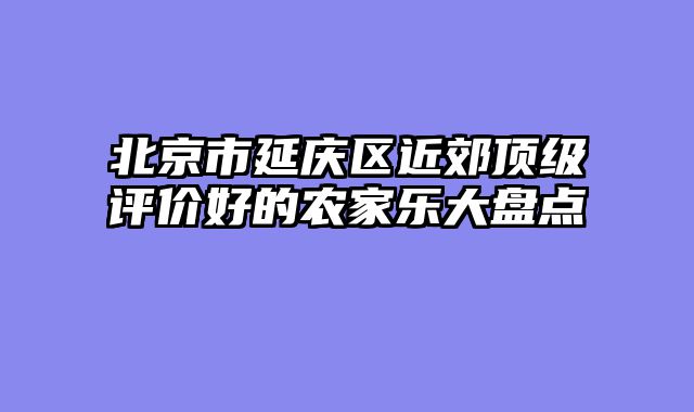 北京市延庆区近郊顶级评价好的农家乐大盘点