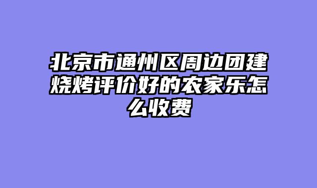北京市通州区周边团建烧烤评价好的农家乐怎么收费