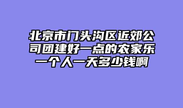 北京市门头沟区近郊公司团建好一点的农家乐一个人一天多少钱啊