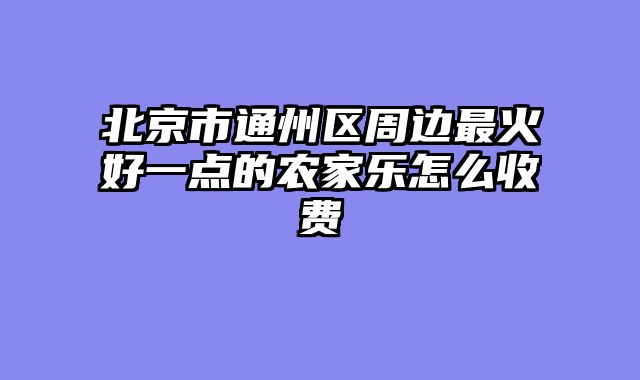 北京市通州区周边最火好一点的农家乐怎么收费