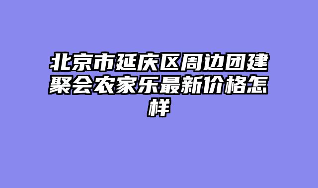 北京市延庆区周边团建聚会农家乐最新价格怎样