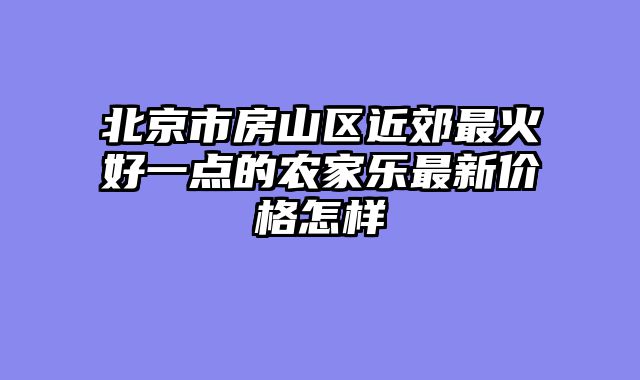 北京市房山区近郊最火好一点的农家乐最新价格怎样